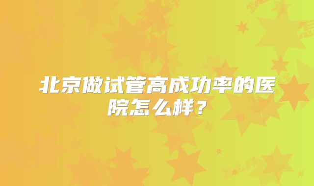 北京做试管高成功率的医院怎么样？