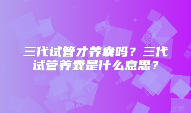 三代试管才养囊吗？三代试管养囊是什么意思？