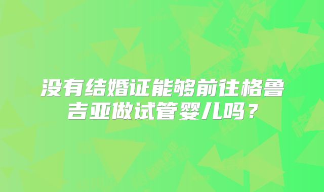 没有结婚证能够前往格鲁吉亚做试管婴儿吗?
