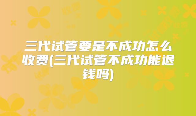 三代试管要是不成功怎么收费(三代试管不成功能退钱吗)