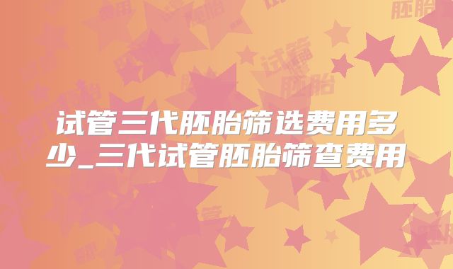 试管三代胚胎筛选费用多少_三代试管胚胎筛查费用