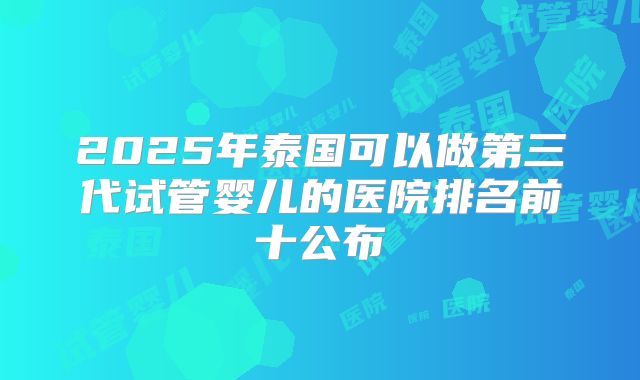2025年泰国可以做第三代试管婴儿的医院排名前十公布