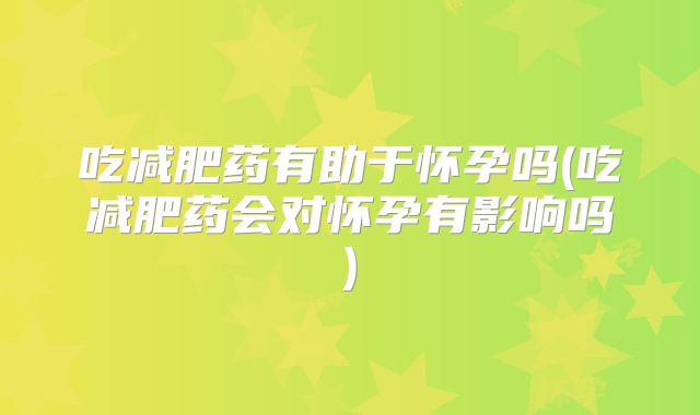 吃减肥药有助于怀孕吗(吃减肥药会对怀孕有影响吗)