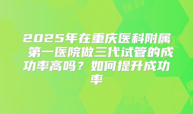 2025年在重庆医科附属 第一医院做三代试管的成功率高吗?如何提升成功率
