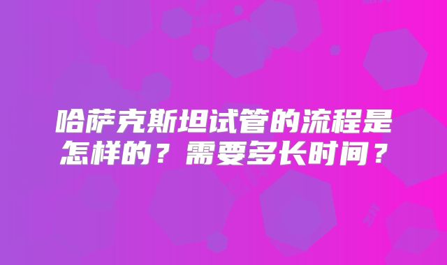 哈萨克斯坦试管的流程是怎样的？需要多长时间？