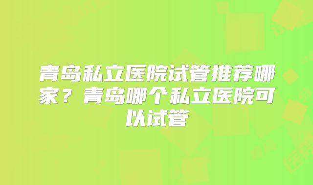 青岛私立医院试管推荐哪家?青岛哪个私立医院可以试管
