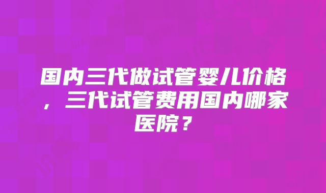 国内三代做试管婴儿价格,三代试管费用国内哪家医院?