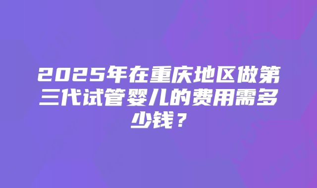 2025年在重庆地区做第三代试管婴儿的费用需多少钱?