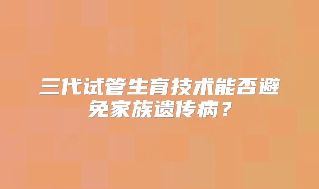 三代试管生育技术能否避免家族遗传病？