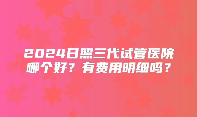 2024日照三代试管医院哪个好？有费用明细吗？