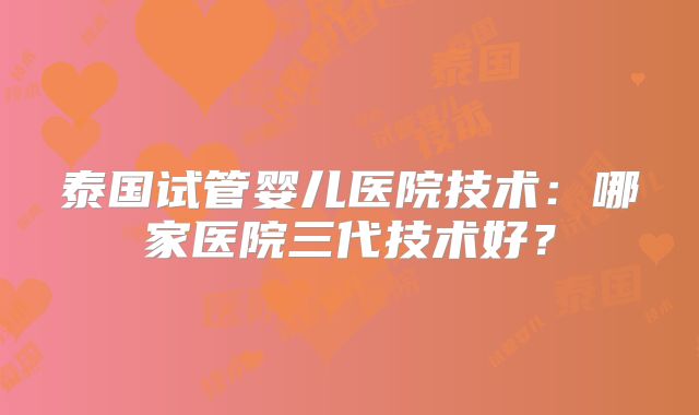 泰国试管婴儿医院技术：哪家医院三代技术好？