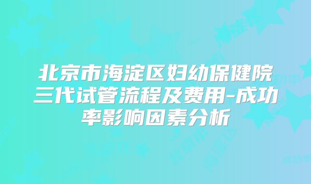 北京市海淀区妇幼保健院三代试管流程及费用-成功率影响因素分析