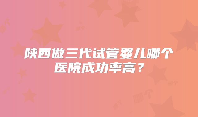 陕西做三代试管婴儿哪个医院成功率高?