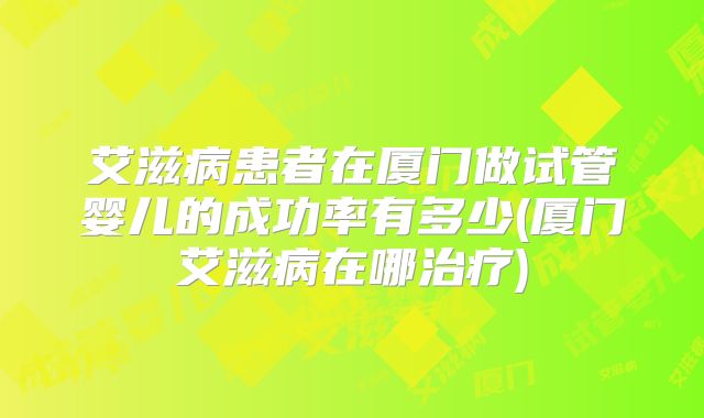 艾滋病患者在厦门做试管婴儿的成功率有多少(厦门艾滋病在哪治疗)