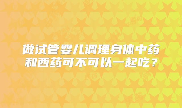 做试管婴儿调理身体中药和西药可不可以一起吃?