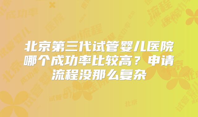 北京第三代试管婴儿医院哪个成功率比较高？申请流程没那么复杂