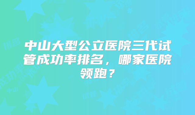 中山大型公立医院三代试管成功率排名，哪家医院领跑？