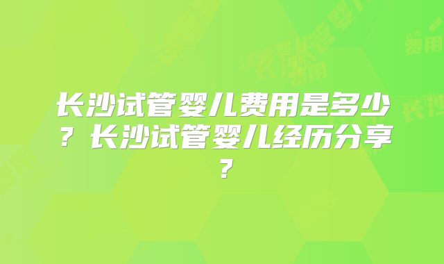长沙试管婴儿费用是多少?长沙试管婴儿经历分享?