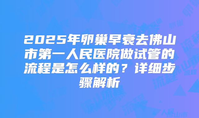 2025年卵巢早衰去佛山市第一人民医院做试管的流程是怎么样的?详细步骤解析