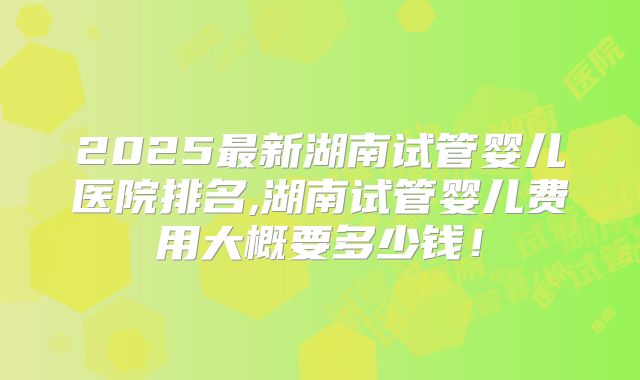 2025最新湖南试管婴儿医院排名,湖南试管婴儿费用大概要多少钱!