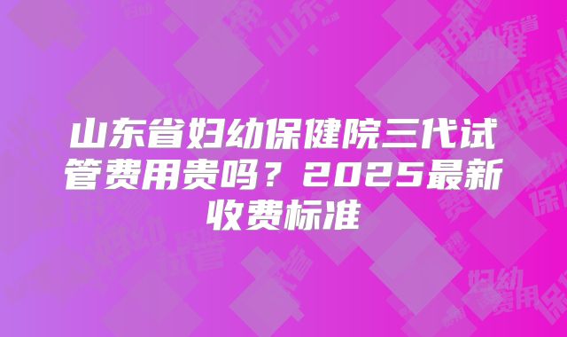 山东省妇幼保健院三代试管费用贵吗？2025最新收费标准