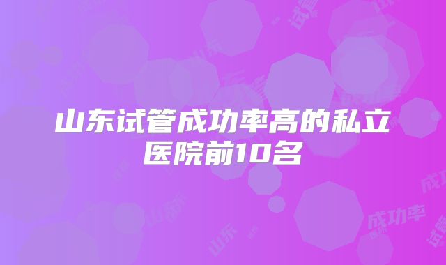 山东试管成功率高的私立医院前10名