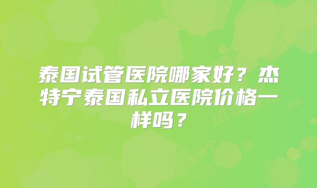 泰国试管医院哪家好？杰特宁泰国私立医院价格一样吗？
