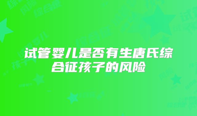 试管婴儿是否有生唐氏综合征孩子的风险