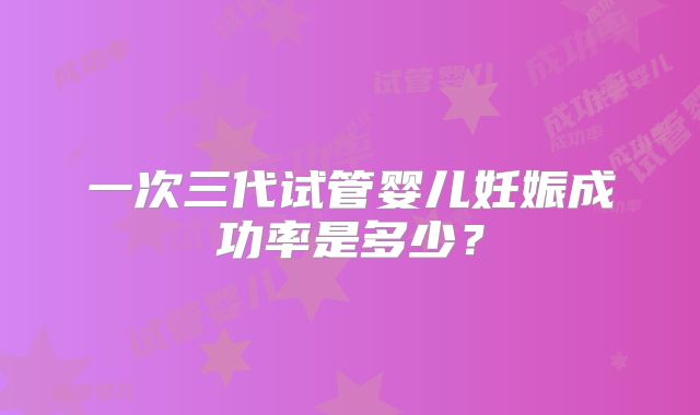 一次三代试管婴儿妊娠成功率是多少？