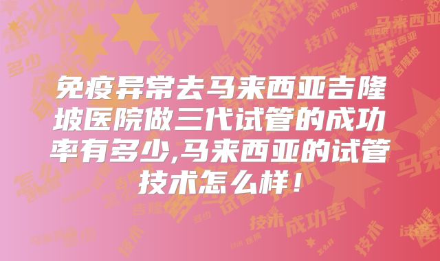 免疫异常去马来西亚吉隆坡医院做三代试管的成功率有多少,马来西亚的试管技术怎么样!