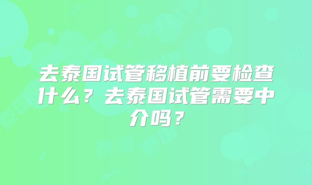 去泰国试管移植前要检查什么?去泰国试管需要中介吗?