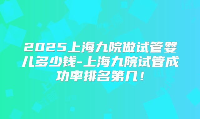 2025上海九院做试管婴儿多少钱-上海九院试管成功率排名第几！