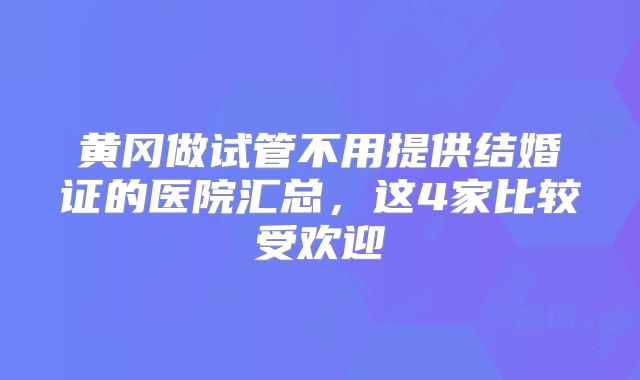 黄冈做试管不用提供结婚证的医院汇总，这4家比较受欢迎