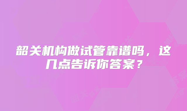 韶关机构做试管靠谱吗，这几点告诉你答案？