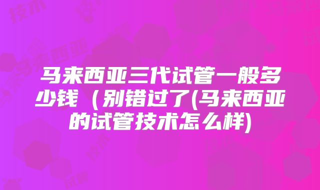 马来西亚三代试管一般多少钱(别错过了(马来西亚的试管技术怎么样)