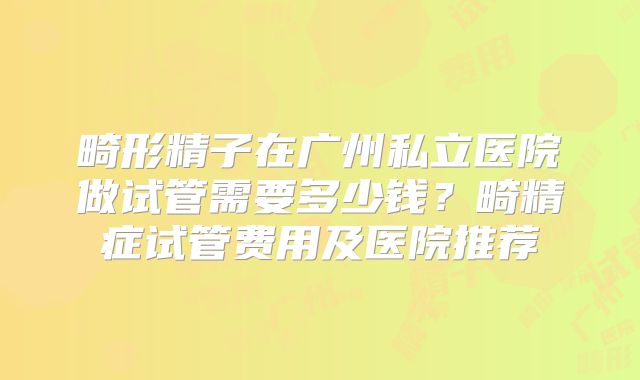 畸形精子在广州私立医院做试管需要多少钱？畸精症试管费用及医院推荐
