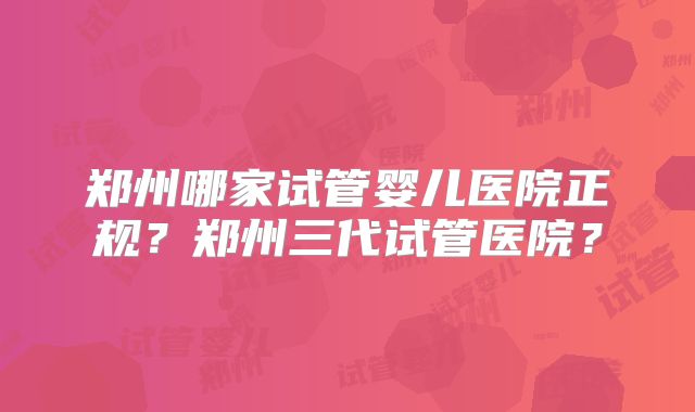 郑州哪家试管婴儿医院正规?郑州三代试管医院?