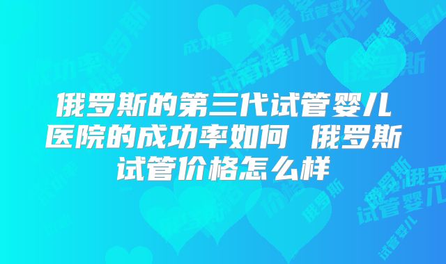 俄罗斯的第三代试管婴儿医院的成功率如何 俄罗斯试管价格怎么样
