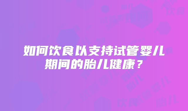 如何饮食以支持试管婴儿期间的胎儿健康?