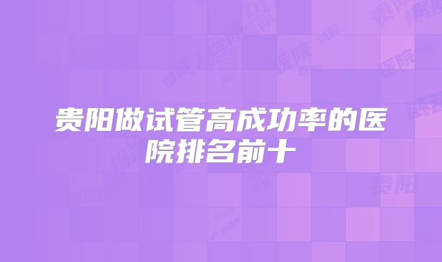 贵阳做试管高成功率的医院排名前十