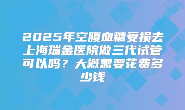 2025年空腹血糖受损去上海瑞金医院做三代试管可以吗?大概需要花费多少钱