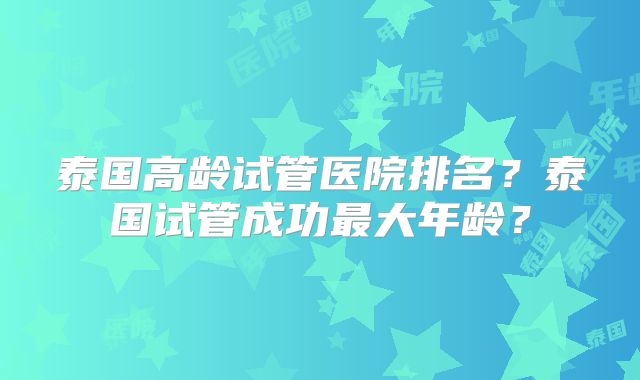 泰国高龄试管医院排名？泰国试管成功最大年龄？