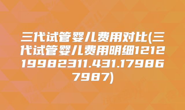 三代试管婴儿费用对比(三代试管婴儿费用明细121219982311.431.179867987)