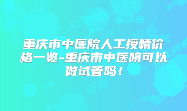 重庆市中医院人工授精价格一览-重庆市中医院可以做试管吗！