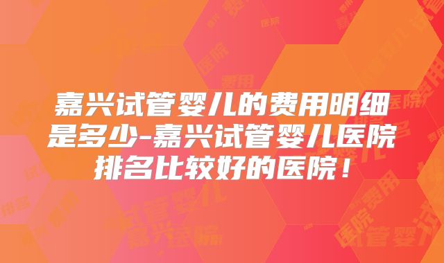 嘉兴试管婴儿的费用明细是多少-嘉兴试管婴儿医院排名比较好的医院!