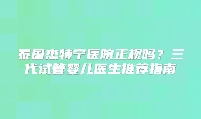 泰国杰特宁医院正规吗？三代试管婴儿医生推荐指南