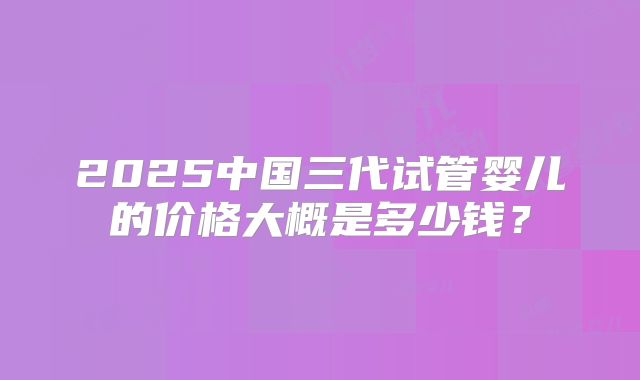 2025中国三代试管婴儿的价格大概是多少钱？
