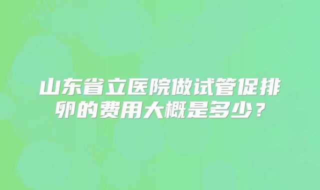 山东省立医院做试管促排卵的费用大概是多少？