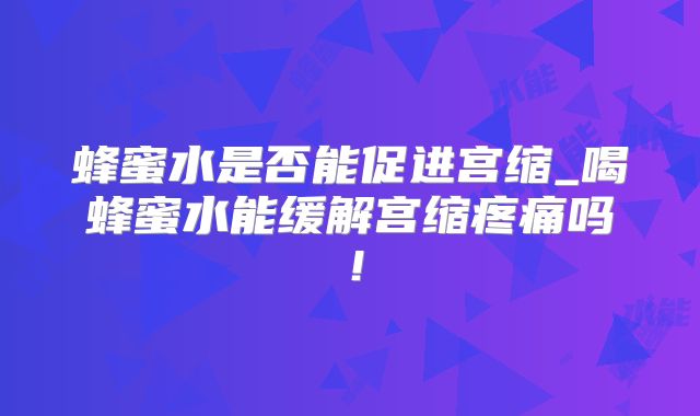 蜂蜜水是否能促进宫缩_喝蜂蜜水能缓解宫缩疼痛吗！