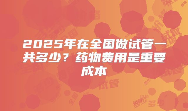 2025年在全国做试管一共多少？药物费用是重要成本